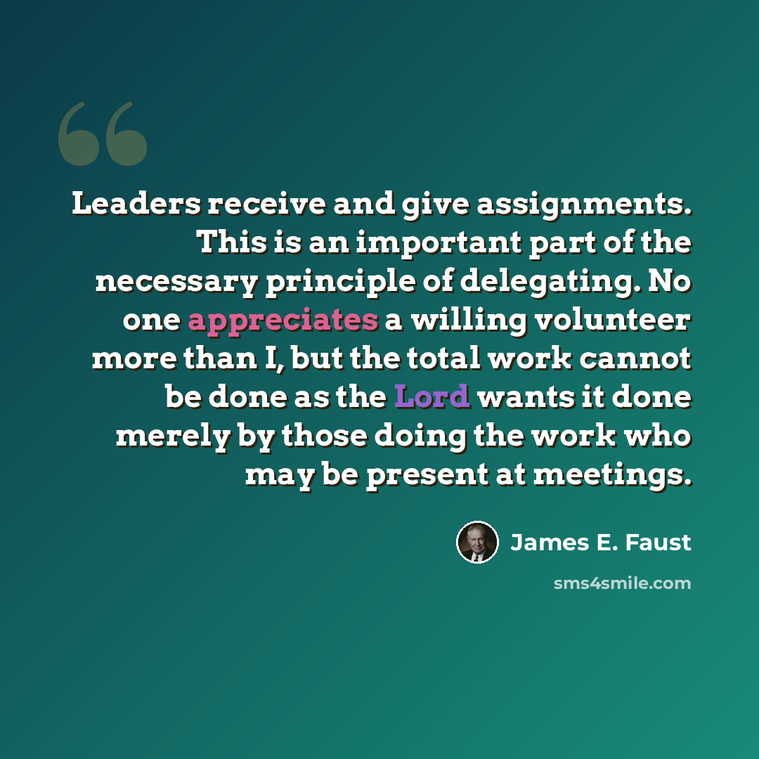 “Leaders receive and give assignments. This is an important part of the necessary principle of delegating. No one appreciates a willing volunteer more than I, but the total work cannot be done as the Lord wants it done merely by those doing the work who may be present at meetings.” quote by James E. Faust