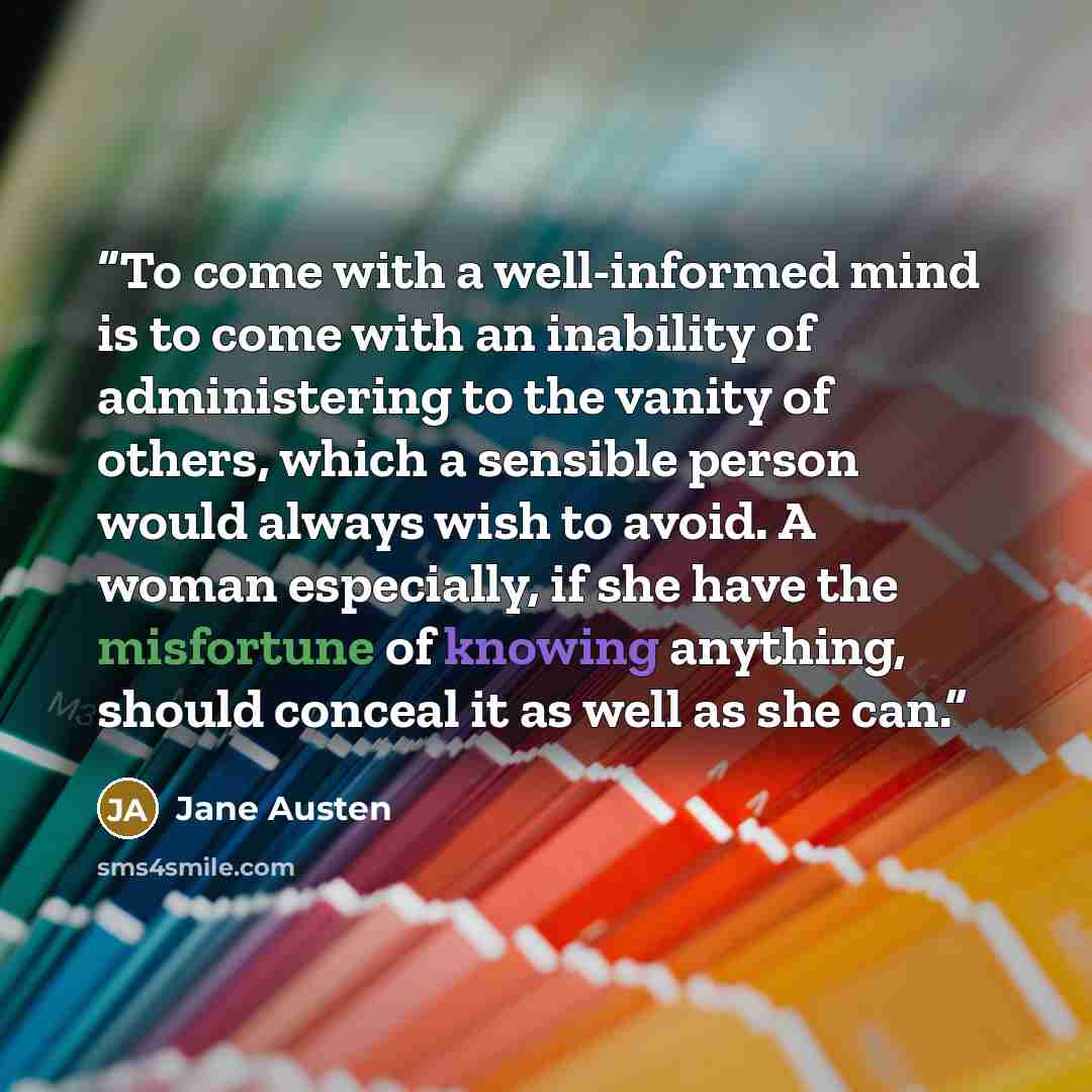 “To come with a well-informed mind is to come with an inability of administering to the vanity of others, which a sensible person would always wish to avoid. A woman especially, if she have the misfortune of knowing anything, should conceal it as well as she can.” quote by Jane Austen