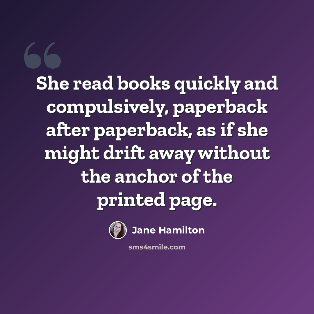 “She read books quickly and compulsively, paperback after paperback, as if she might drift away without the anchor of the printed page.” quote by Jane Hamilton