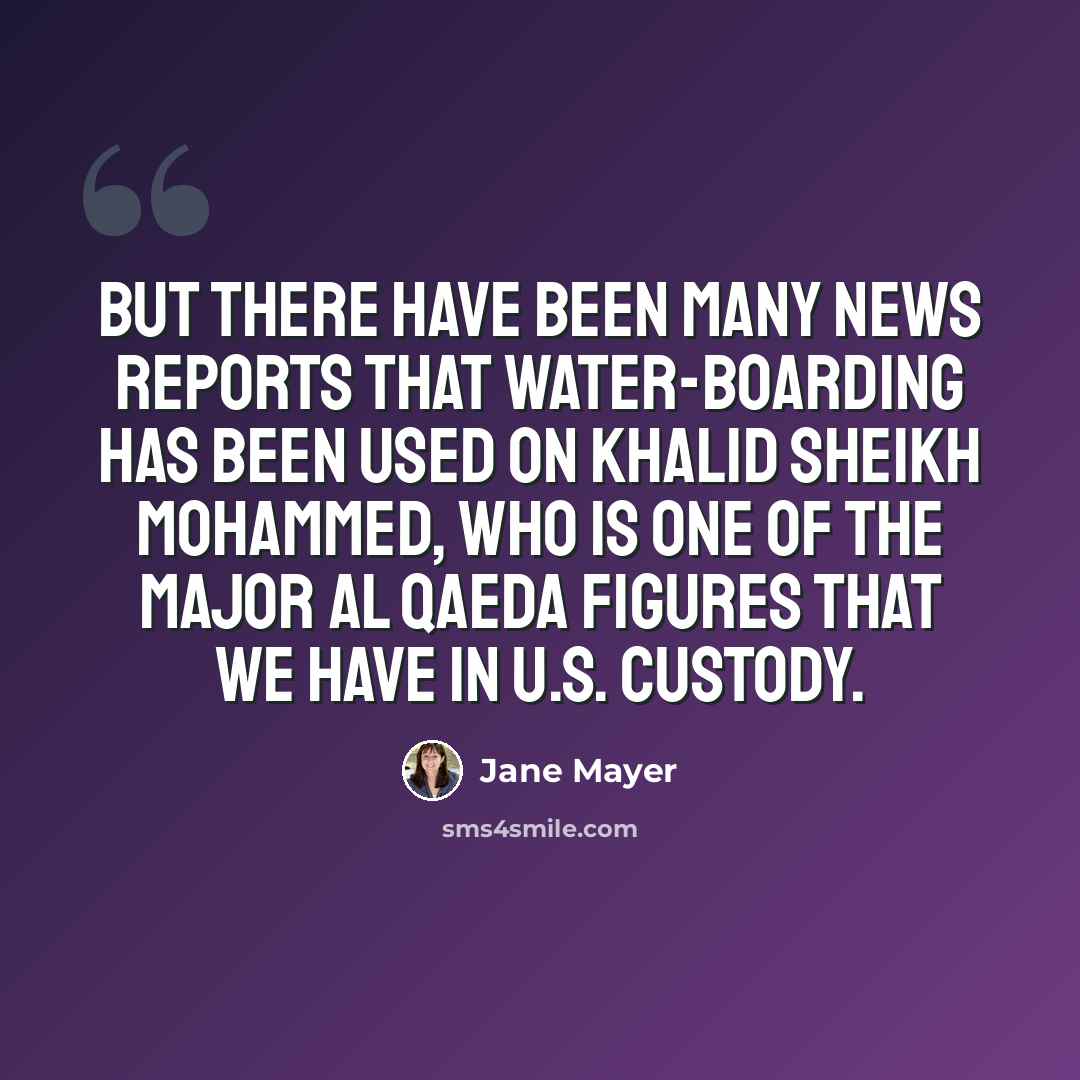 “But there have been many news reports that water-boarding has been used on Khalid Sheikh Mohammed, who is one of the major al Qaeda figures that we have in U.S. custody.” quote by Jane Mayer