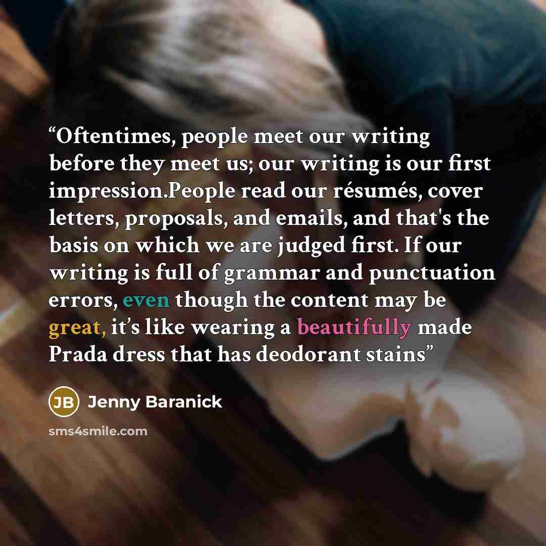 “Oftentimes, people meet our writing before they meet us; our writing is our ﬁrst impression.People read our résumés, cover letters, proposals, and emails, and that's the basis on which we are judged ﬁrst. If our writing is full of grammar and punctuation errors, even though the content may be…” quote by Jenny Baranick
