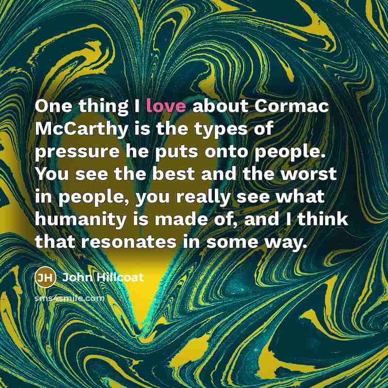 “One thing I love about Cormac McCarthy is the types of pressure he puts onto people. You see the best and the worst in people, you really see what humanity is made of, and I think that resonates in some way.” quote by John Hillcoat