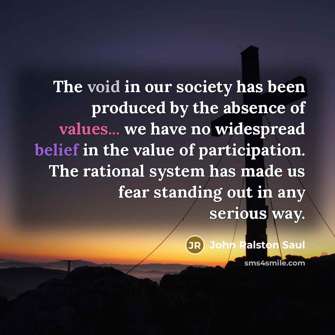 “The void in our society has been produced by the absence of values... we have no widespread belief in the value of participation. The rational system has made us fear standing out in any serious way.” quote by John Ralston Saul