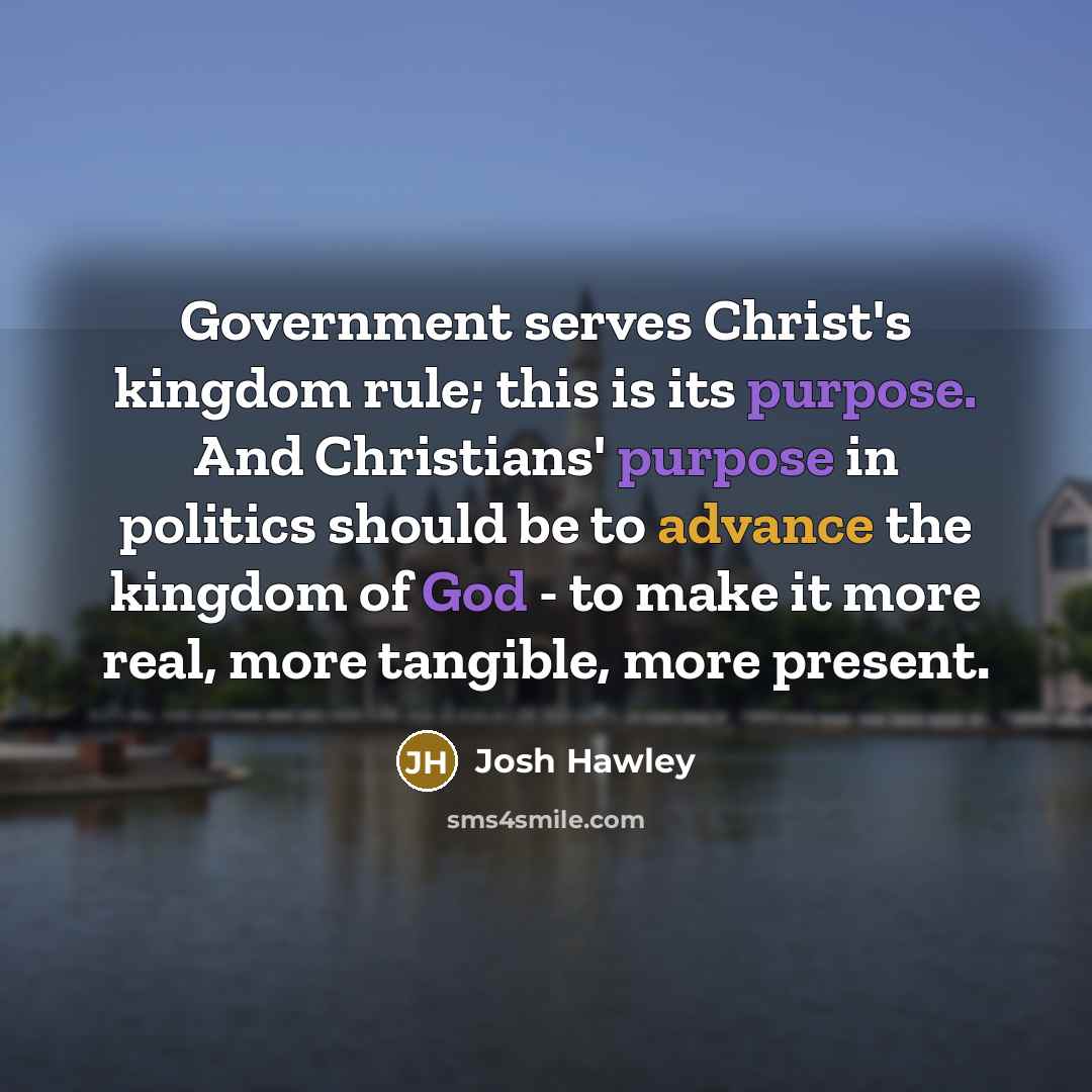 “Government serves Christ's kingdom rule; this is its purpose. And Christians' purpose in politics should be to advance the kingdom of God - to make it more real, more tangible, more present.” quote by Josh Hawley