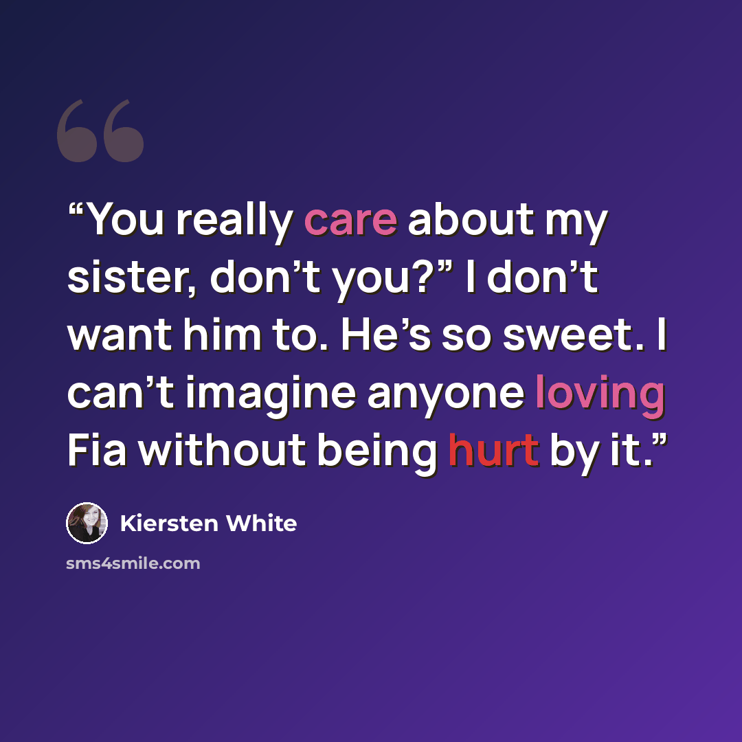 “You really care about my sister, don’t you?” I don’t want him to. He’s so sweet. I can’t imagine anyone loving Fia without being hurt by it.” quote by Kiersten White