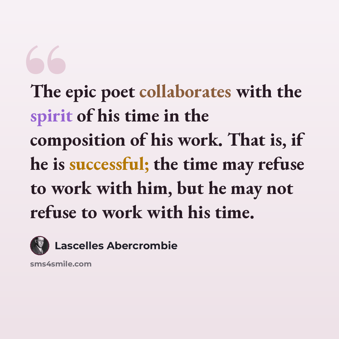 “The epic poet collaborates with the spirit of his time in the composition of his work. That is, if he is successful; the time may refuse to work with him, but he may not refuse to work with his time.” quote by Lascelles Abercrombie