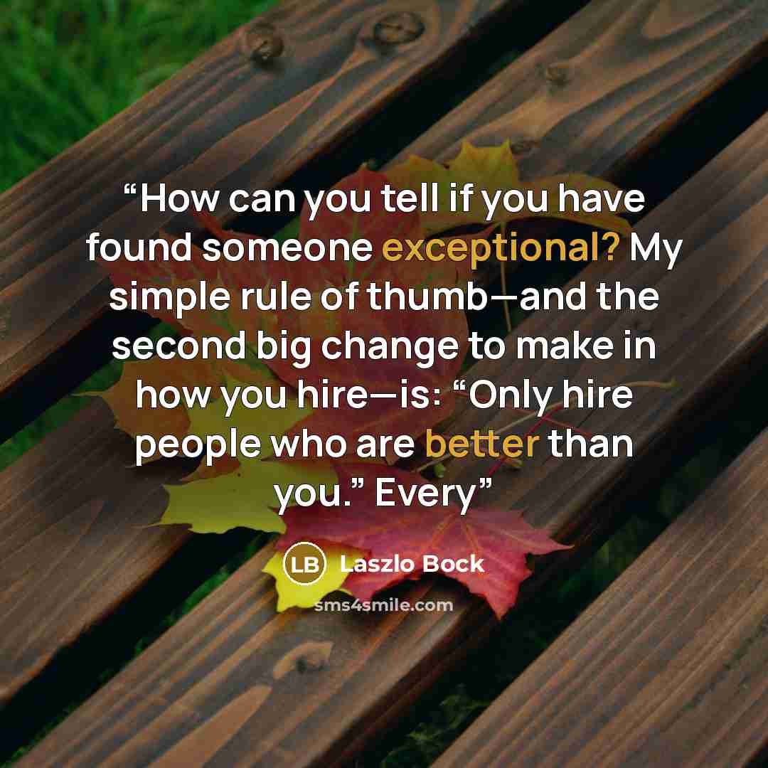 “How can you tell if you have found someone exceptional? My simple rule of thumb—and the second big change to make in how you hire—is: “Only hire people who are better than you.” Every” quote by Laszlo Bock