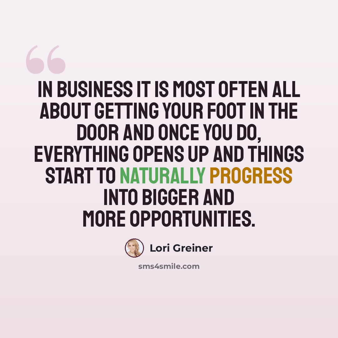 “In business it is most often all about getting your foot in the door and once you do, everything opens up and things start to naturally progress into bigger and more opportunities.” quote by Lori Greiner