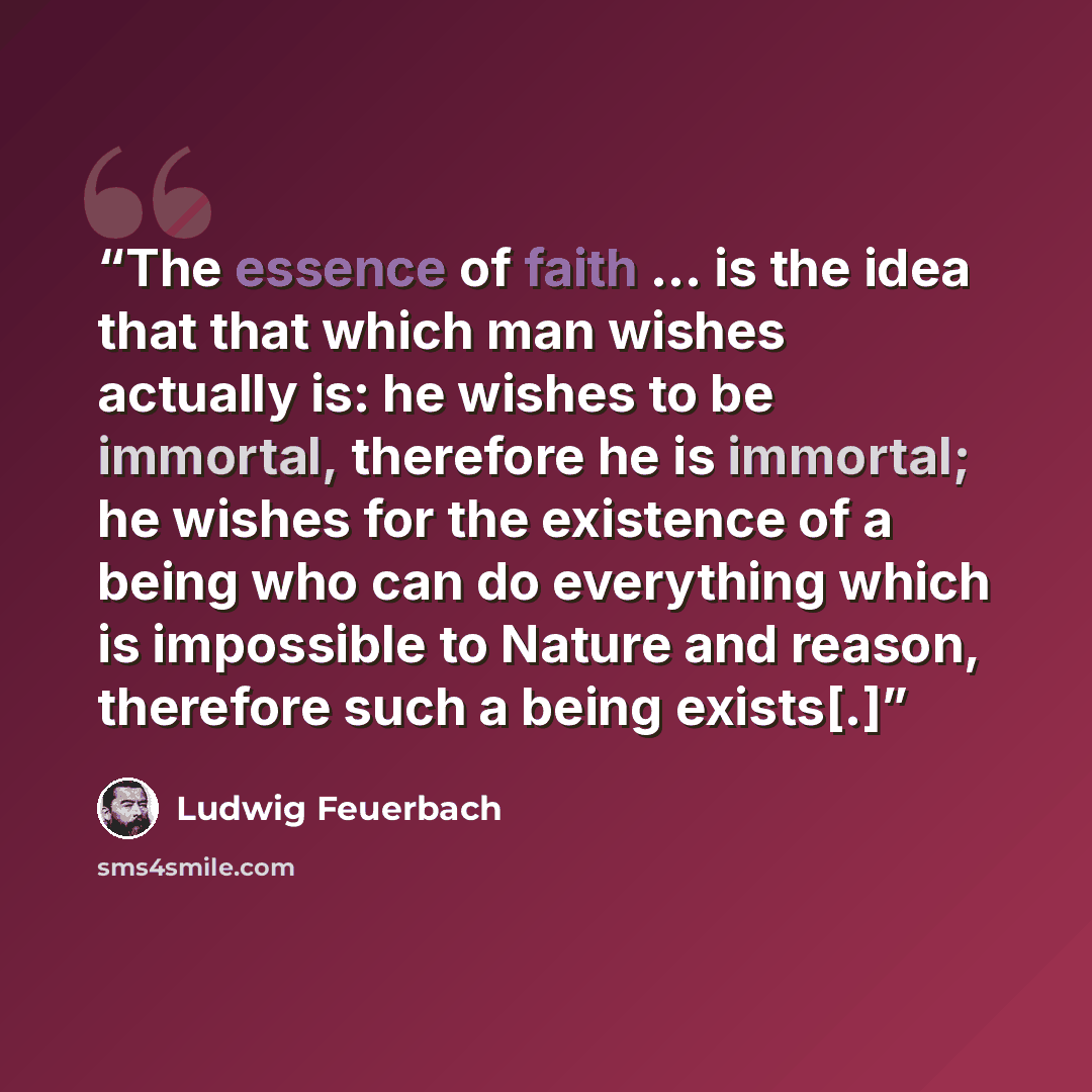 “The essence of faith … is the idea that that which man wishes actually is: he wishes to be immortal, therefore he is immortal; he wishes for the existence of a being who can do everything which is impossible to Nature and reason, therefore such a being exists[.]” quote by Ludwig Feuerbach