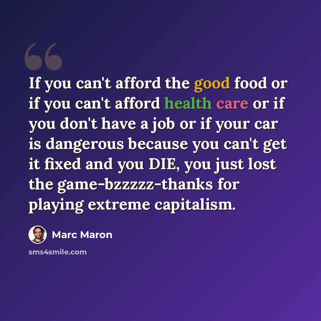 “If you can't afford the good food or if you can't afford health care or if you don't have a job or if your car is dangerous because you can't get it fixed and you DIE, you just lost the game-bzzzzz-thanks for playing extreme capitalism.” quote by Marc Maron