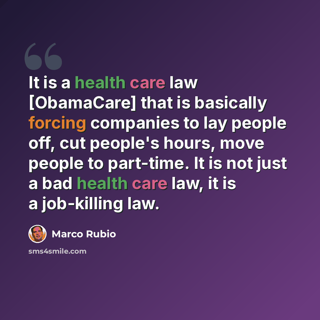 “It is a health care law [ObamaCare] that is basically forcing companies to lay people off, cut people's hours, move people to part-time. It is not just a bad health care law, it is a job-killing law.” quote by Marco Rubio