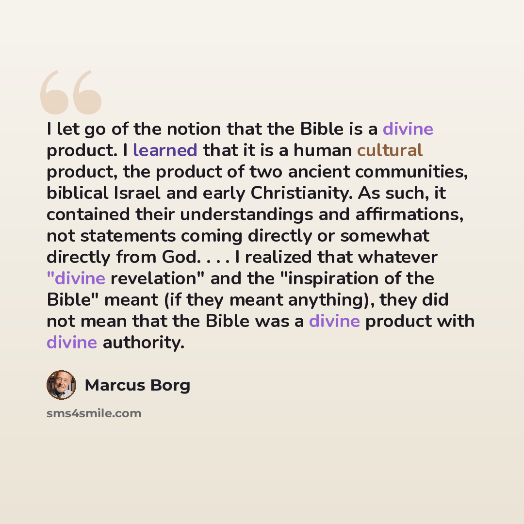 “I let go of the notion that the Bible is a divine product. I learned that it is a human cultural product, the product of two ancient communities, biblical Israel and early Christianity. As such, it contained their understandings and affirmations, not statements coming directly or somewhat directly…” quote by Marcus Borg