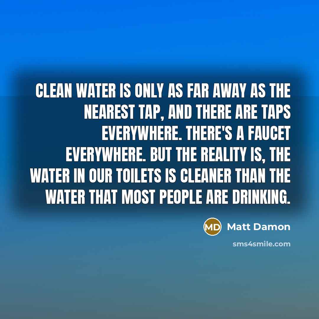 “Clean water is only as far away as the nearest tap, and there are taps everywhere. There's a faucet everywhere. But the reality is, the water in our toilets is cleaner than the water that most people are drinking.” quote by Matt Damon