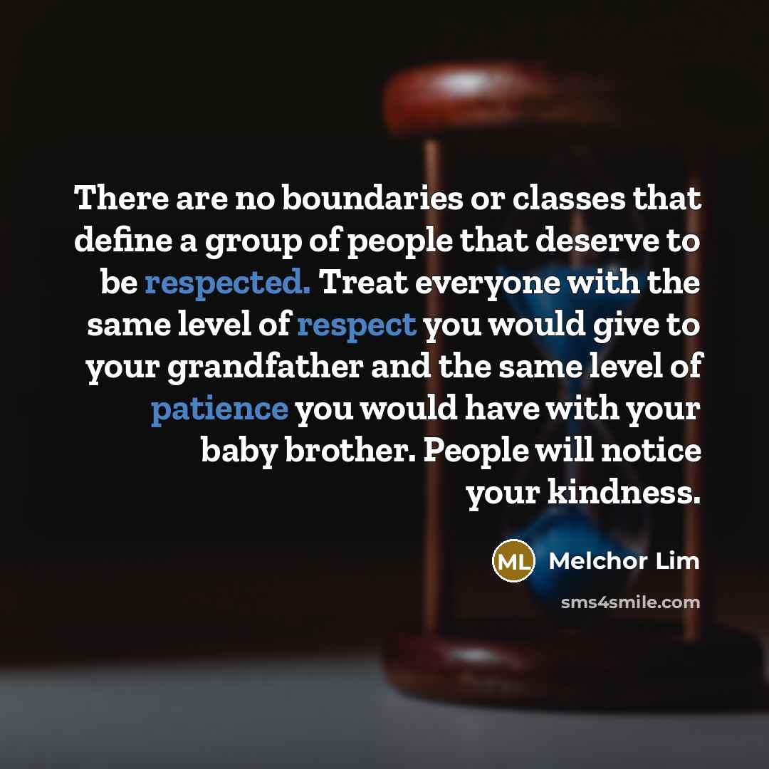 “There are no boundaries or classes that define a group of people that deserve to be respected. Treat everyone with the same level of respect you would give to your grandfather and the same level of patience you would have with your baby brother. People will notice your kindness.” quote by Melchor Lim