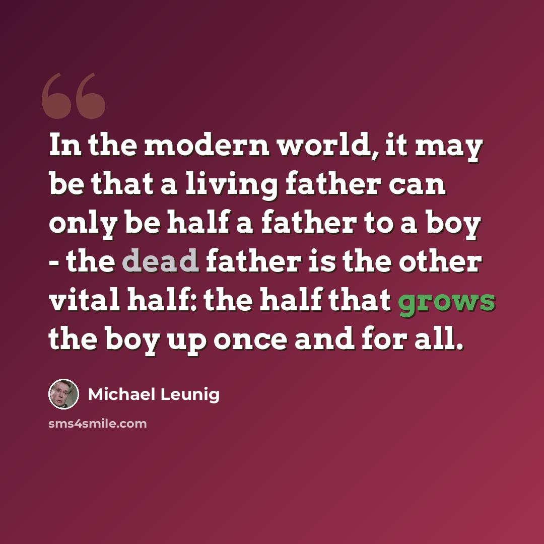 “In the modern world, it may be that a living father can only be half a father to a boy - the dead father is the other vital half: the half that grows the boy up once and for all.” quote by Michael Leunig
