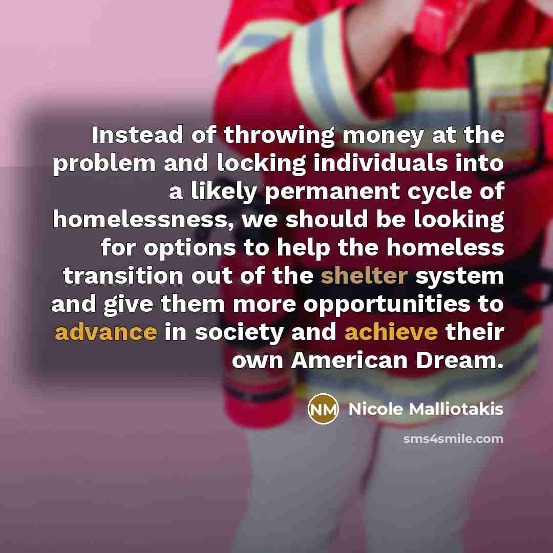 “Instead of throwing money at the problem and locking individuals into a likely permanent cycle of homelessness, we should be looking for options to help the homeless transition out of the shelter system and give them more opportunities to advance in society and achieve their own American Dream.” quote by Nicole Malliotakis