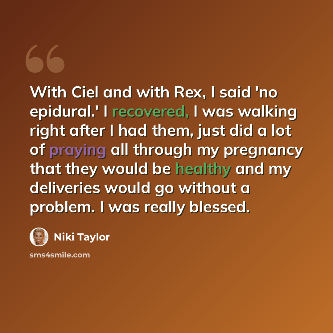 “With Ciel and with Rex, I said 'no epidural.' I recovered, I was walking right after I had them, just did a lot of praying all through my pregnancy that they would be healthy and my deliveries would go without a problem. I was really blessed.” quote by Niki Taylor