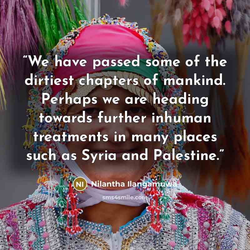“We have passed some of the dirtiest chapters of mankind. Perhaps we are heading towards further inhuman treatments in many places such as Syria and Palestine.” quote by Nilantha Ilangamuwa
