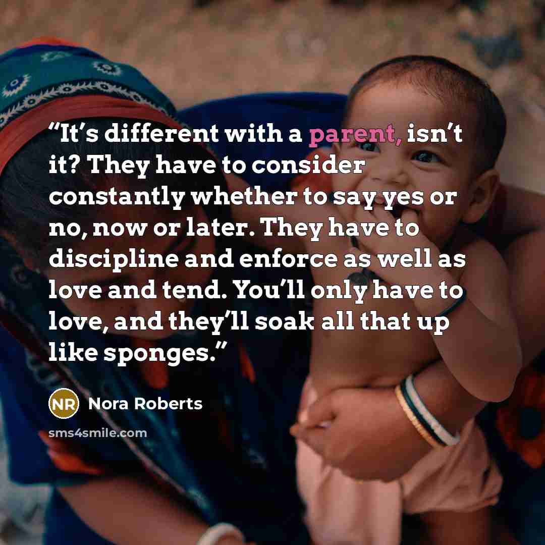 “It’s different with a parent, isn’t it? They have to consider constantly whether to say yes or no, now or later. They have to discipline and enforce as well as love and tend. You’ll only have to love, and they’ll soak all that up like sponges.” quote by Nora Roberts