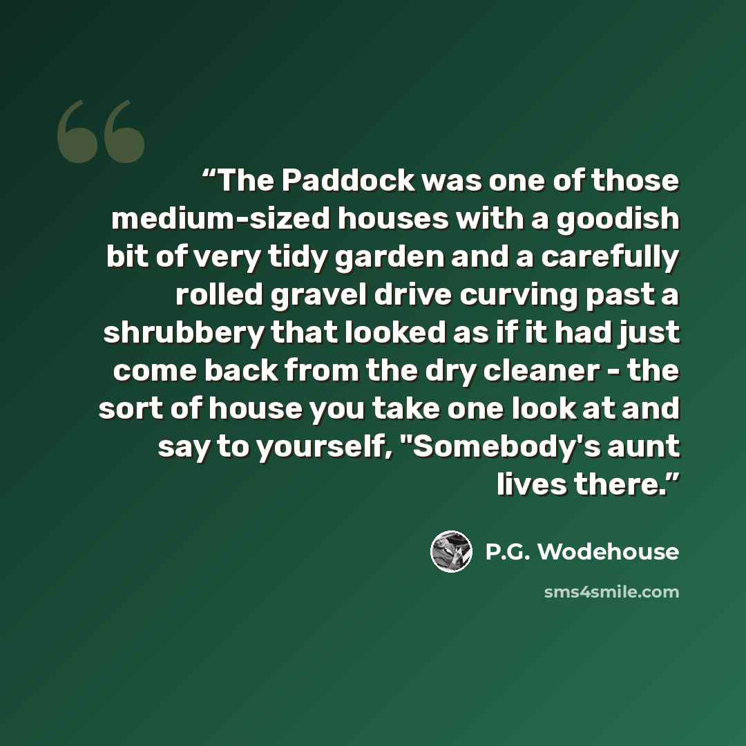 “The Paddock was one of those medium-sized houses with a goodish bit of very tidy garden and a carefully rolled gravel drive curving past a shrubbery that looked as if it had just come back from the dry cleaner - the sort of house you take one look at and say to yourself, "Somebody's aunt lives…” quote by P.G. Wodehouse