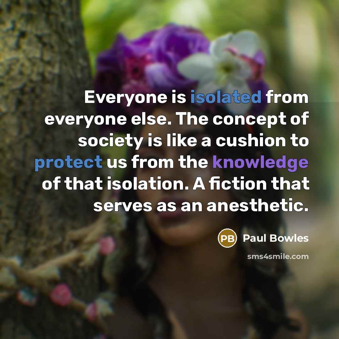 “Everyone is isolated from everyone else. The concept of society is like a cushion to protect us from the knowledge of that isolation. A fiction that serves as an anesthetic.” quote by Paul Bowles