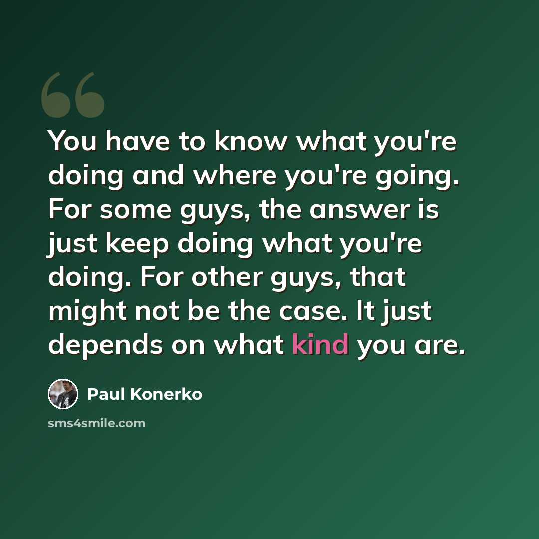 “You have to know what you're doing and where you're going. For some guys, the answer is just keep doing what you're doing. For other guys, that might not be the case. It just depends on what kind you are.” quote by Paul Konerko