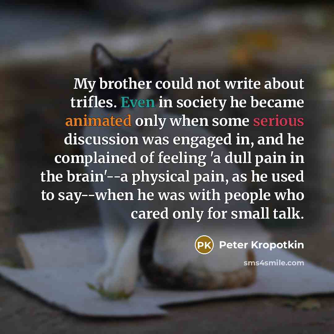 “My brother could not write about trifles. Even in society he became animated only when some serious discussion was engaged in, and he complained of feeling 'a dull pain in the brain'--a physical pain, as he used to say--when he was with people who cared only for small talk.” quote by Peter Kropotkin