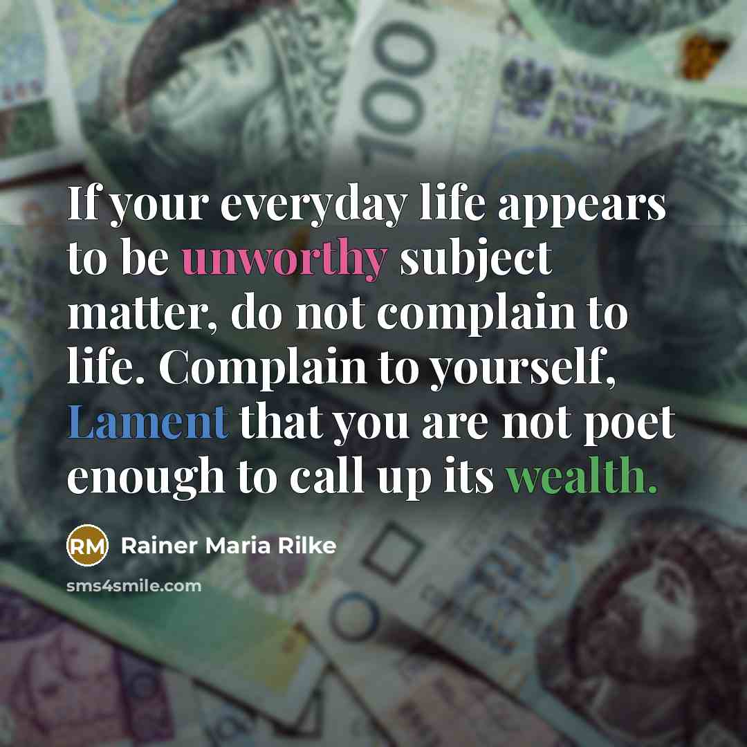 “If your everyday life appears to be unworthy subject matter, do not complain to life. Complain to yourself, Lament that you are not poet enough to call up its wealth.” quote by Rainer Maria Rilke