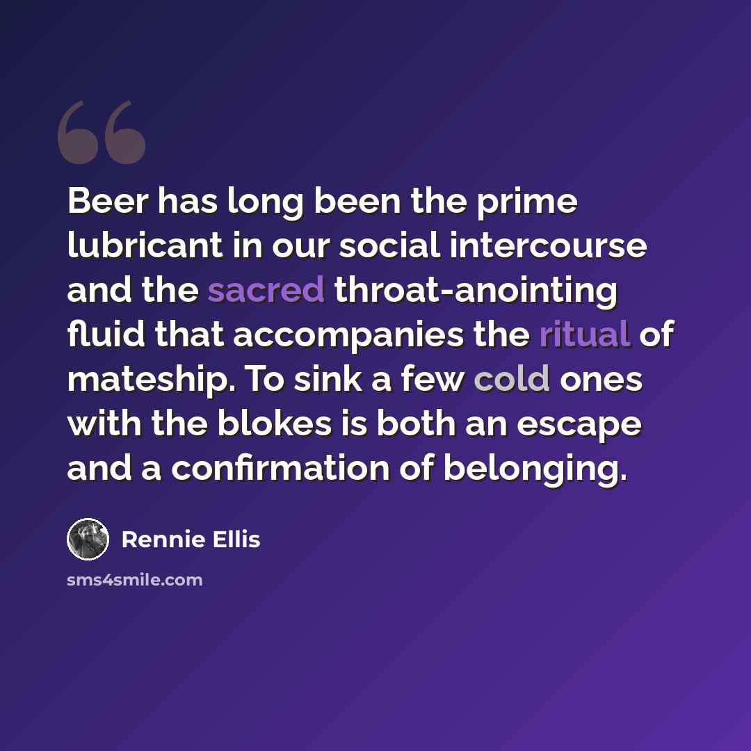 “Beer has long been the prime lubricant in our social intercourse and the sacred throat-anointing fluid that accompanies the ritual of mateship. To sink a few cold ones with the blokes is both an escape and a confirmation of belonging.” quote by Rennie Ellis