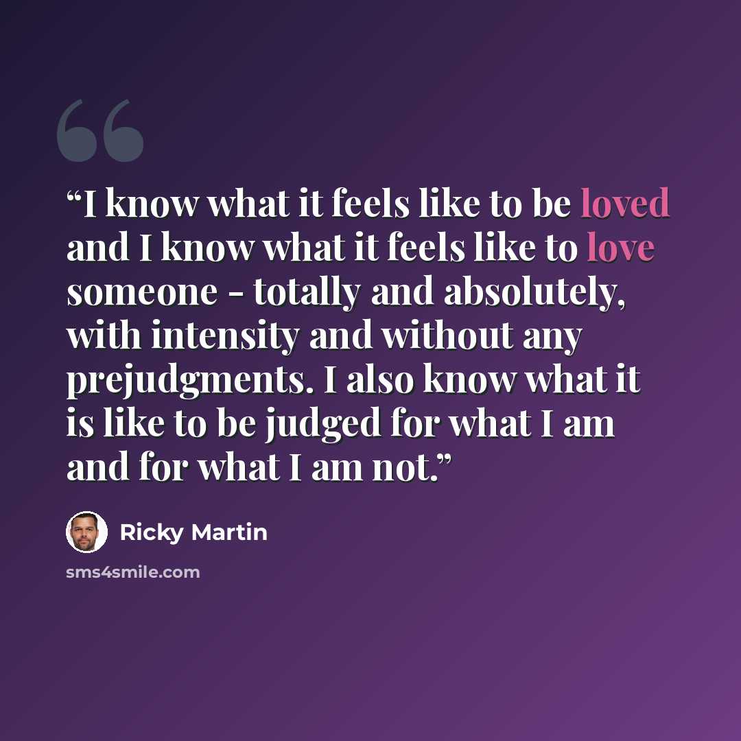 “I know what it feels like to be loved and I know what it feels like to love someone - totally and absolutely, with intensity and without any prejudgments. I also know what it is like to be judged for what I am and for what I am not.” quote by Ricky Martin