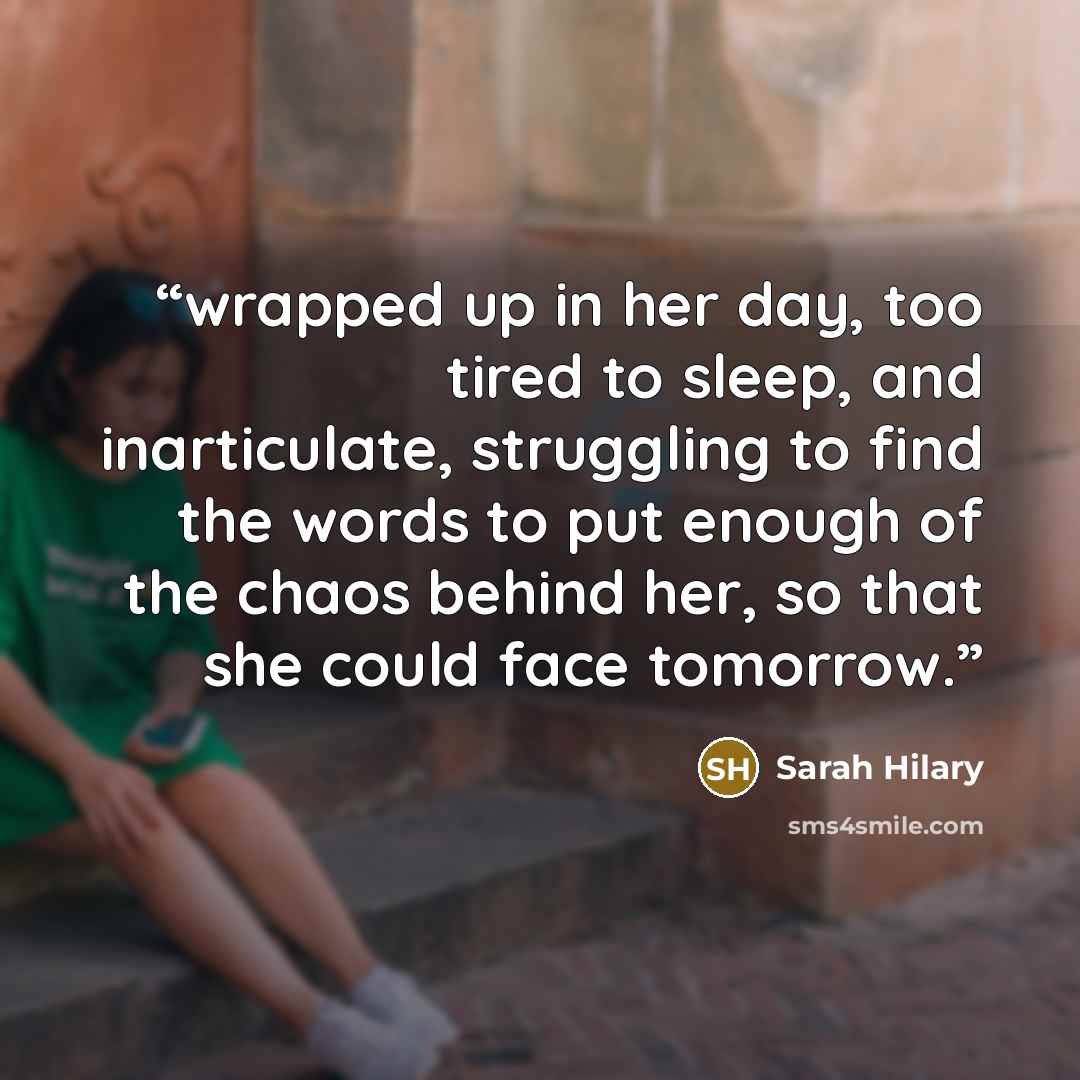 “wrapped up in her day, too tired to sleep, and inarticulate, struggling to find the words to put enough of the chaos behind her, so that she could face tomorrow.” quote by Sarah Hilary
