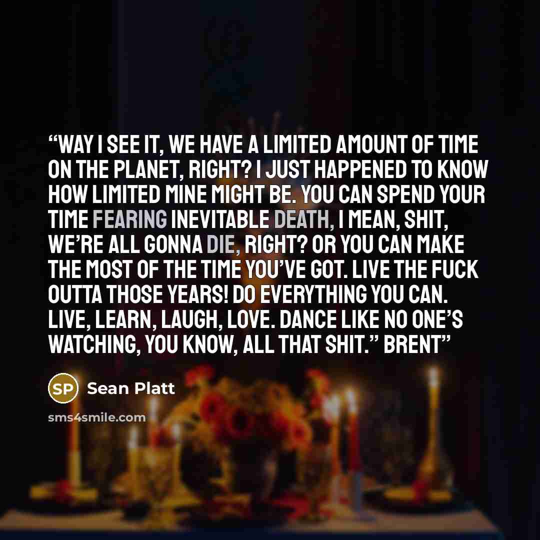 “Way I see it, we have a limited amount of time on the planet, right? I just happened to know how limited mine might be. You can spend your time fearing inevitable death, I mean, shit, we’re all gonna die, right? Or you can make the most of the time you’ve got. Live the fuck outta those years! Do…” quote by Sean Platt