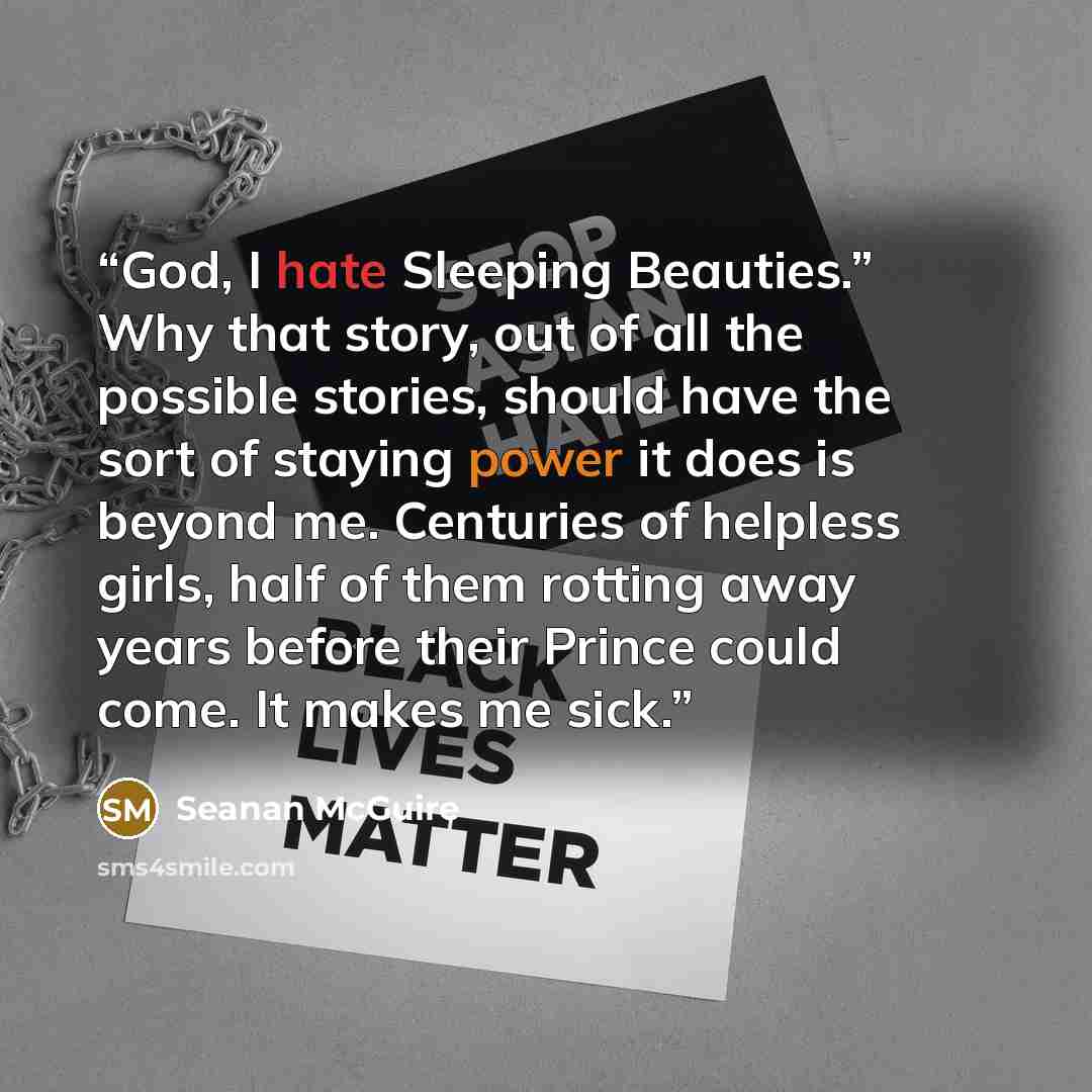 “God, I hate Sleeping Beauties.” Why that story, out of all the possible stories, should have the sort of staying power it does is beyond me. Centuries of helpless girls, half of them rotting away years before their Prince could come. It makes me sick.” quote by Seanan McGuire