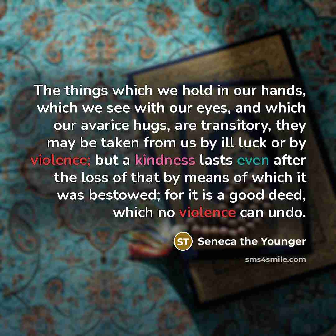 “The things which we hold in our hands, which we see with our eyes, and which our avarice hugs, are transitory, they may be taken from us by ill luck or by violence; but a kindness lasts even after the loss of that by means of which it was bestowed; for it is a good deed, which no violence can undo.” quote by Seneca the Younger