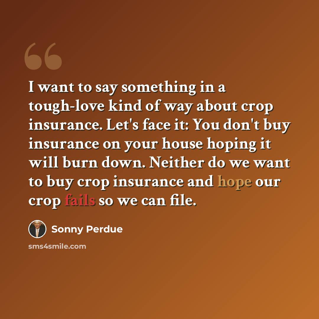 “I want to say something in a tough-love kind of way about crop insurance. Let's face it: You don't buy insurance on your house hoping it will burn down. Neither do we want to buy crop insurance and hope our crop fails so we can file.” quote by Sonny Perdue