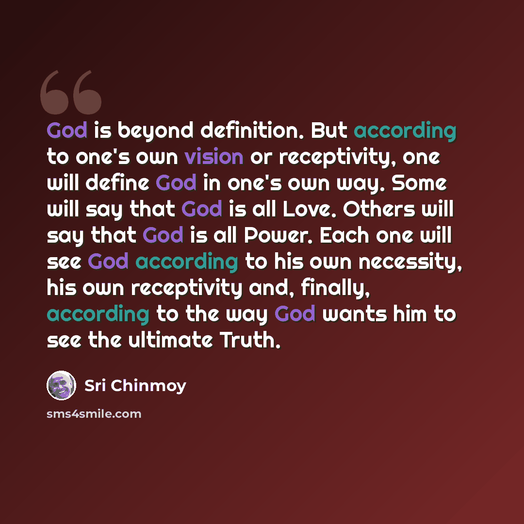 “God is beyond definition. But according to one's own vision or receptivity, one will define God in one's own way. Some will say that God is all Love. Others will say that God is all Power. Each one will see God according to his own necessity, his own receptivity and, finally, according to the way…” quote by Sri Chinmoy