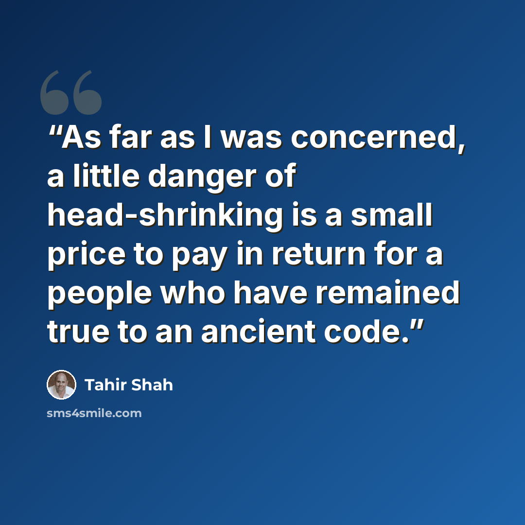 “As far as I was concerned, a little danger of head-shrinking is a small price to pay in return for a people who have remained true to an ancient code.” quote by Tahir Shah