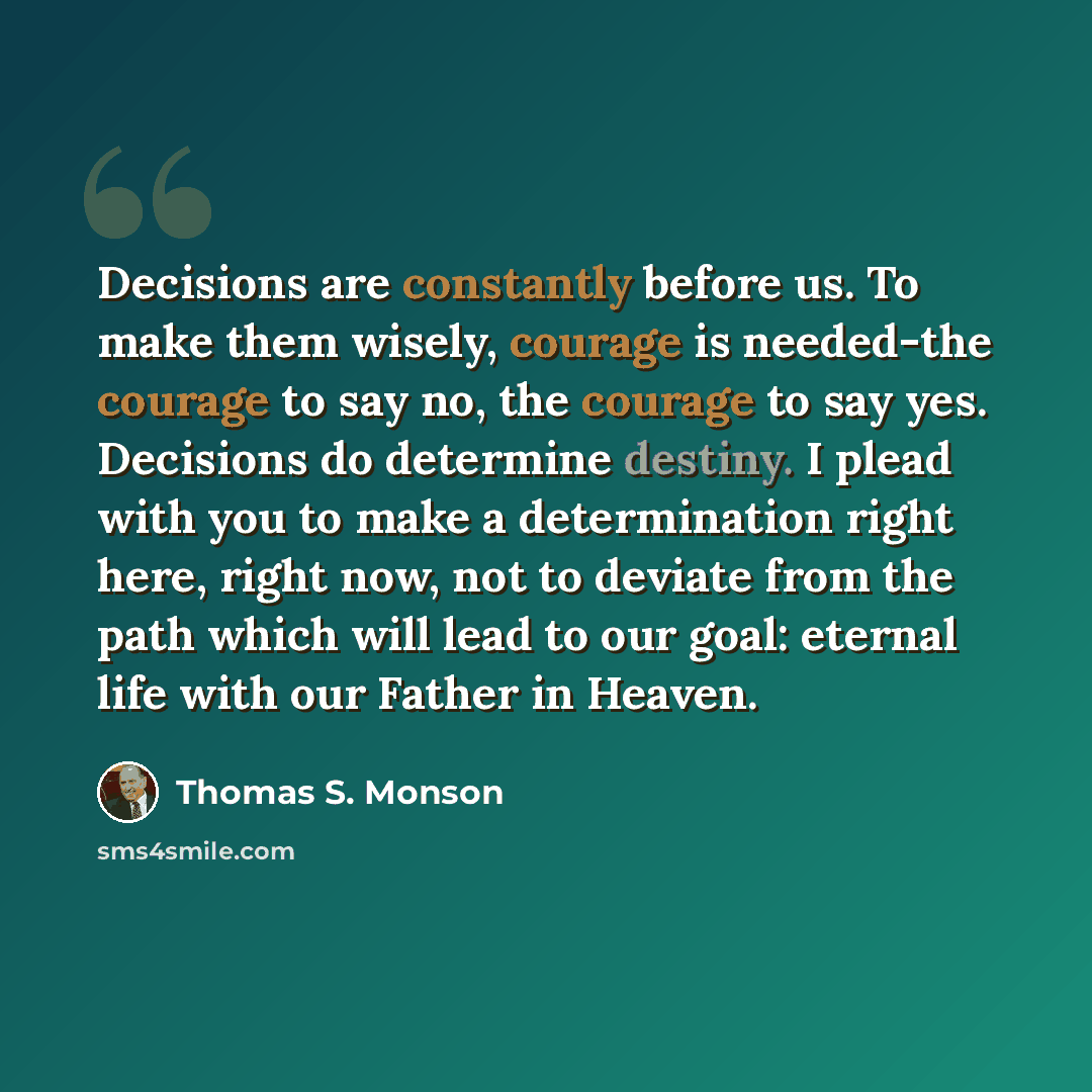 “Decisions are constantly before us. To make them wisely, courage is needed-the courage to say no, the courage to say yes. Decisions do determine destiny. I plead with you to make a determination right here, right now, not to deviate from the path which will lead to our goal: eternal life with our…” quote by Thomas S. Monson