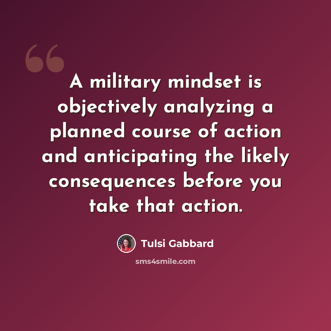 “A military mindset is objectively analyzing a planned course of action and anticipating the likely consequences before you take that action.” quote by Tulsi Gabbard