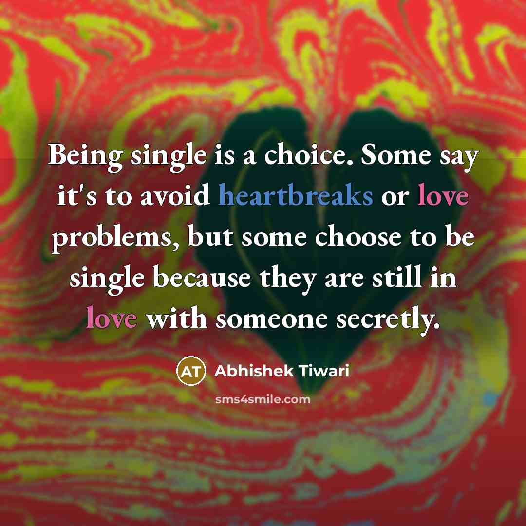 “Being single is a choice. Some say it's to avoid heartbreaks or love problems, but some choose to be single because they are still in love with someone secretly.” quote by Abhishek Tiwari
