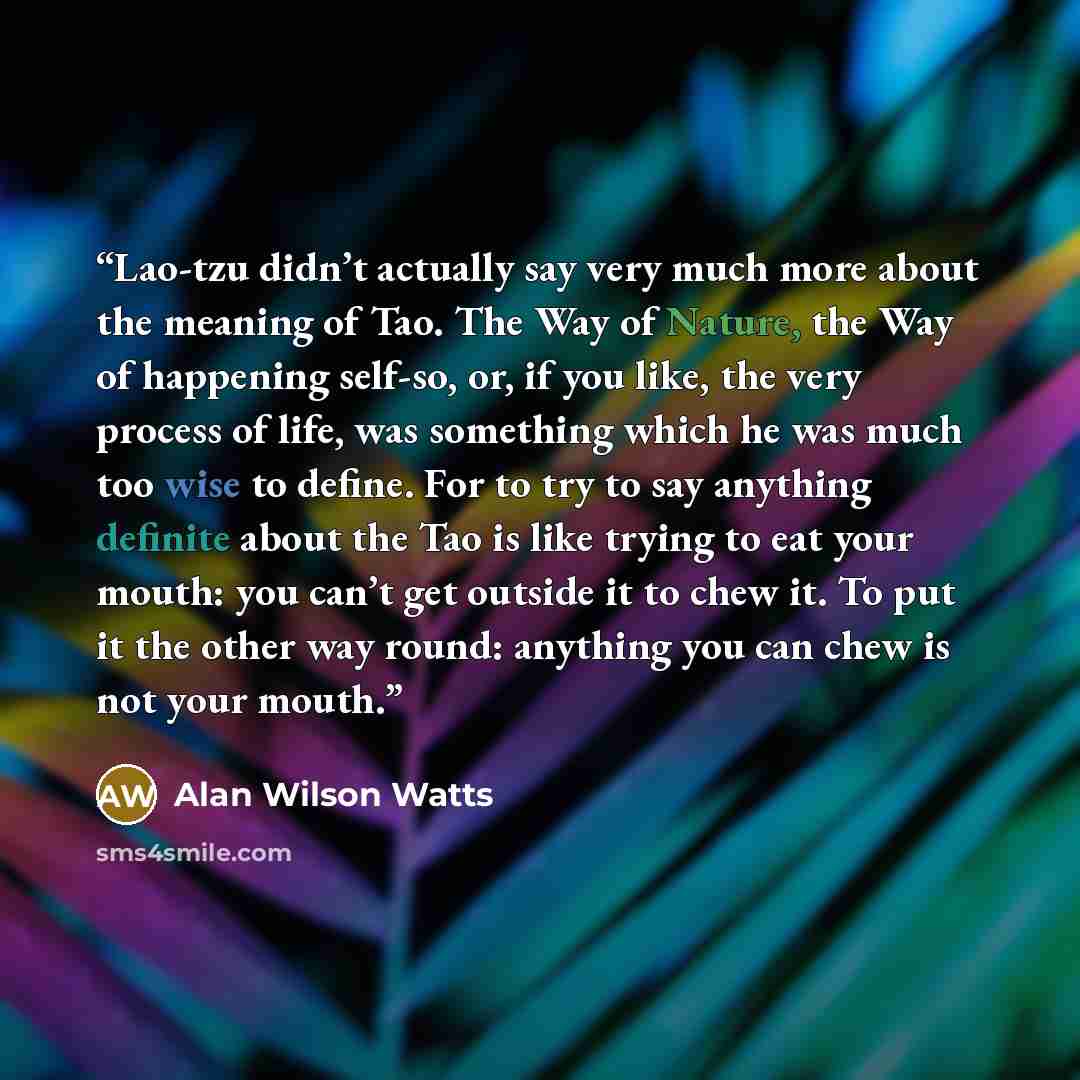 “Lao-tzu didn’t actually say very much more about the meaning of Tao. The Way of Nature, the Way of happening self-so, or, if you like, the very process of life, was something which he was much too wise to define. For to try to say anything definite about the Tao is like trying to eat your mouth…” quote by Alan Wilson Watts
