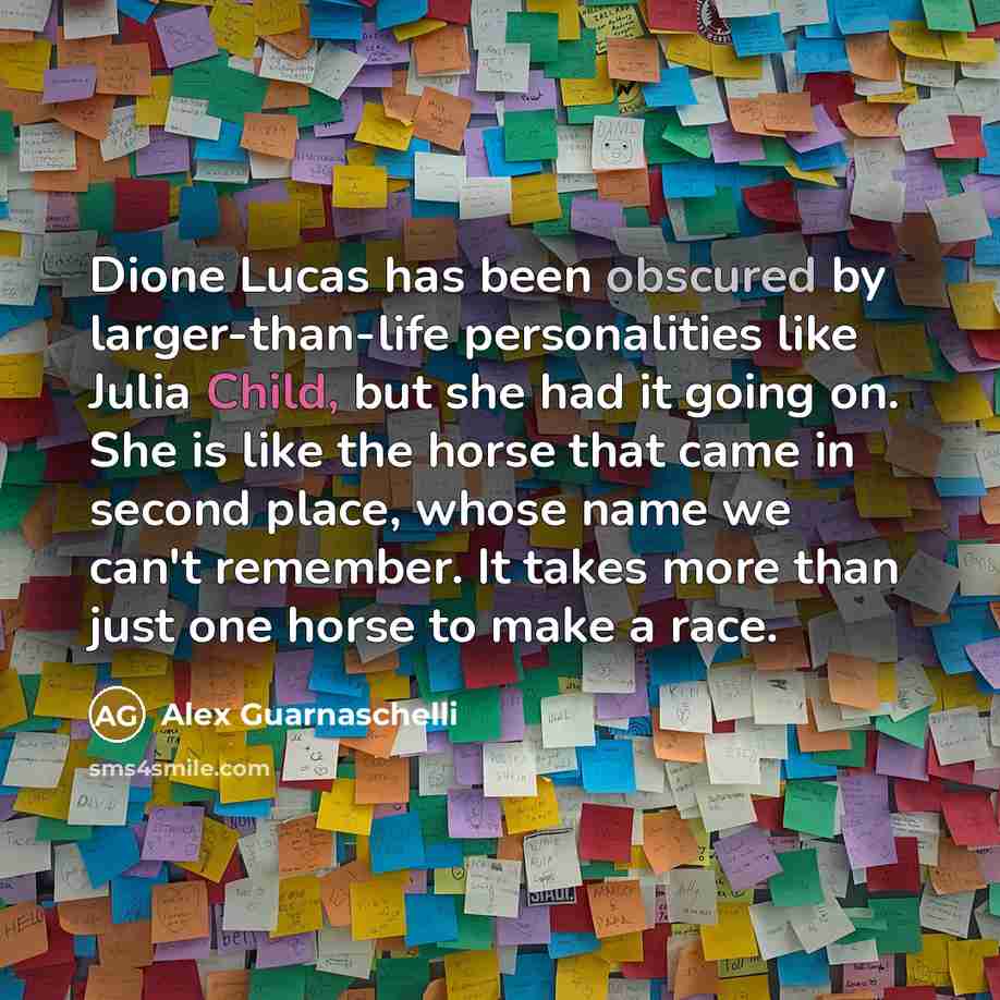 “Dione Lucas has been obscured by larger-than-life personalities like Julia Child, but she had it going on. She is like the horse that came in second place, whose name we can't remember. It takes more than just one horse to make a race.” quote by Alex Guarnaschelli
