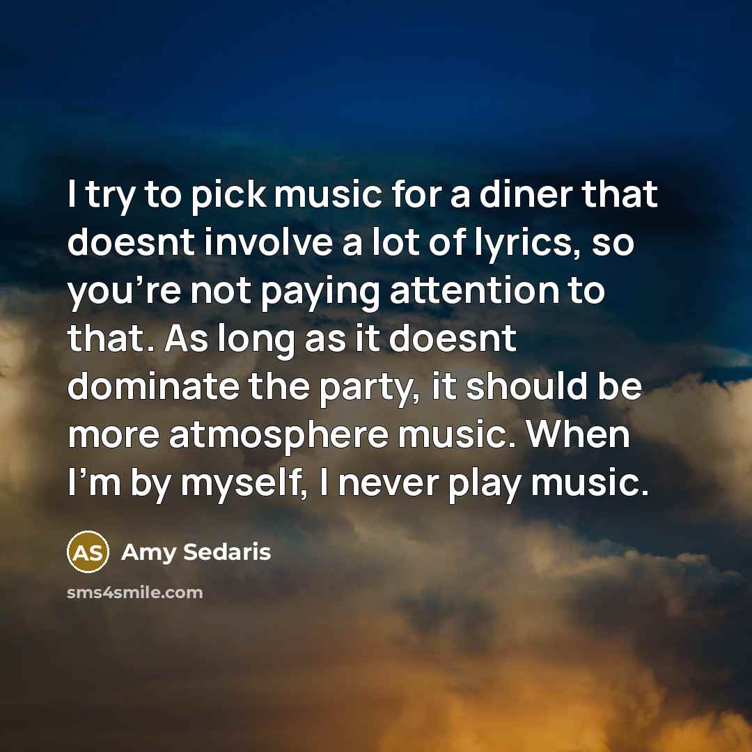 “I try to pick music for a diner that doesnt involve a lot of lyrics, so you're not paying attention to that. As long as it doesnt dominate the party, it should be more atmosphere music. When I'm by myself, I never play music.” quote by Amy Sedaris