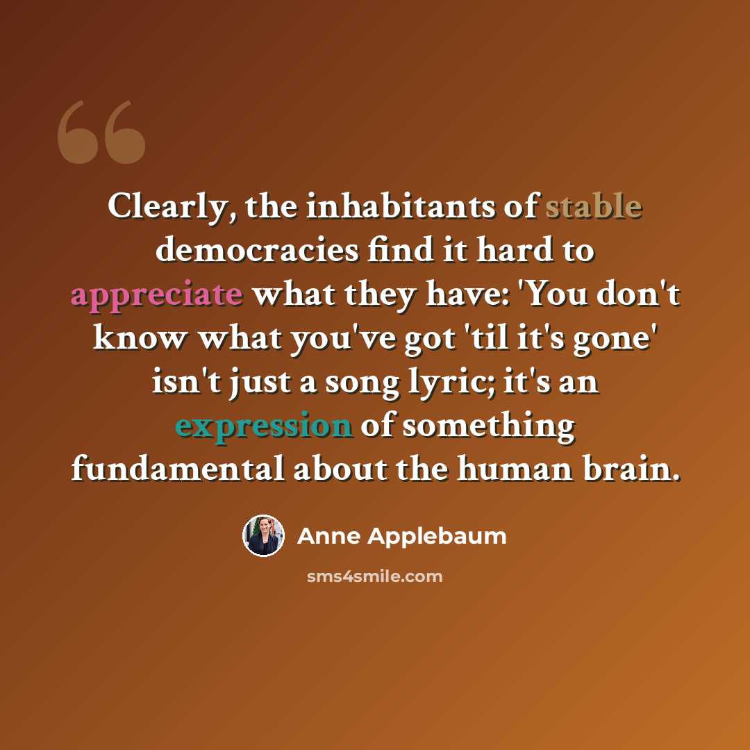 “Clearly, the inhabitants of stable democracies find it hard to appreciate what they have: 'You don't know what you've got 'til it's gone' isn't just a song lyric; it's an expression of something fundamental about the human brain.” quote by Anne Applebaum