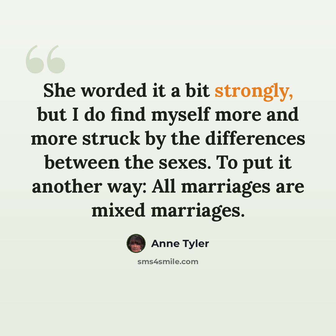 “She worded it a bit strongly, but I do find myself more and more struck by the differences between the sexes. To put it another way: All marriages are mixed marriages.” quote by Anne Tyler