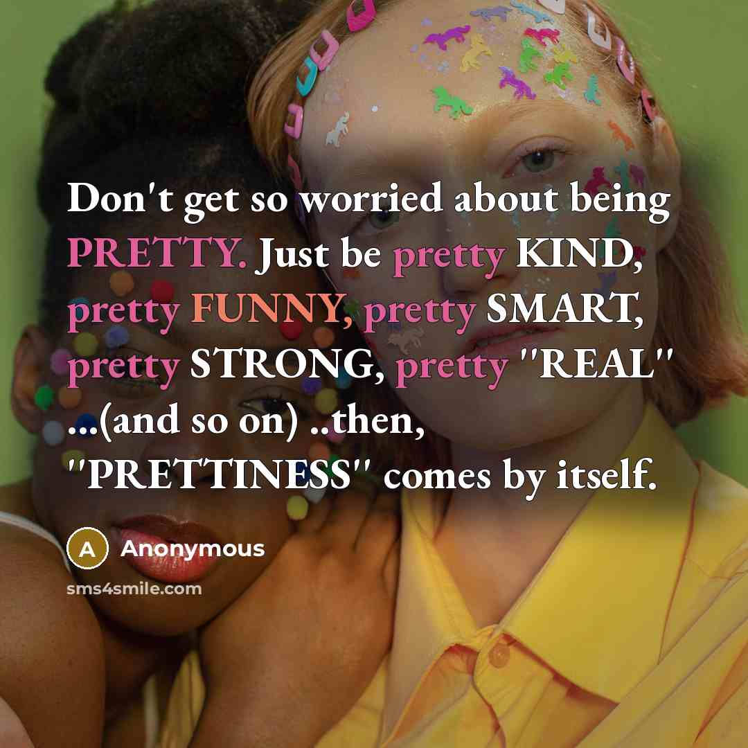 “Don't get so worried about being PRETTY. Just be pretty KIND, pretty FUNNY, pretty SMART, pretty STRONG, pretty ''REAL'' ...(and so on) ..then, ''PRETTINESS'' comes by itself.” quote by Anonymous