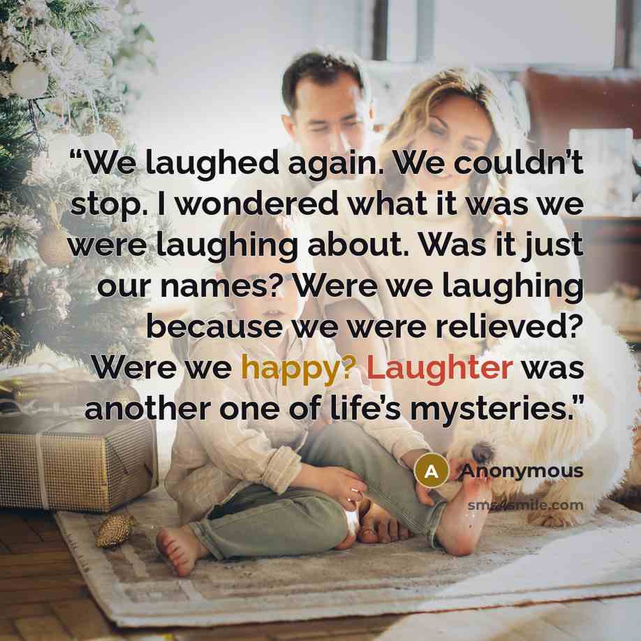 “We laughed again. We couldn’t stop. I wondered what it was we were laughing about. Was it just our names? Were we laughing because we were relieved? Were we happy? Laughter was another one of life’s mysteries.” quote by Anonymous