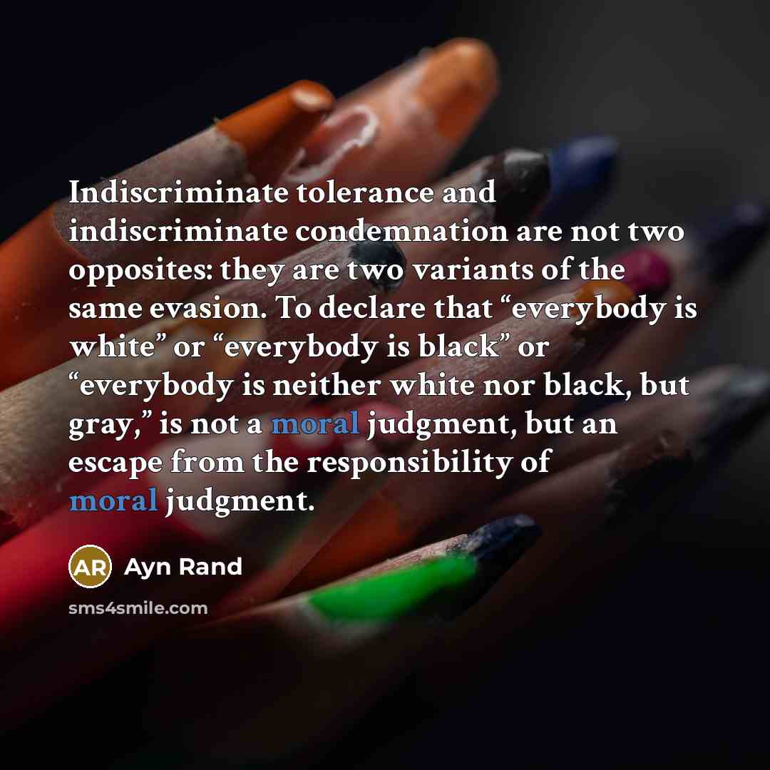 “Indiscriminate tolerance and indiscriminate condemnation are not two opposites: they are two variants of the same evasion. To declare that “everybody is white” or “everybody is black” or “everybody is neither white nor black, but gray,” is not a moral judgment, but an escape from the…” quote by Ayn Rand