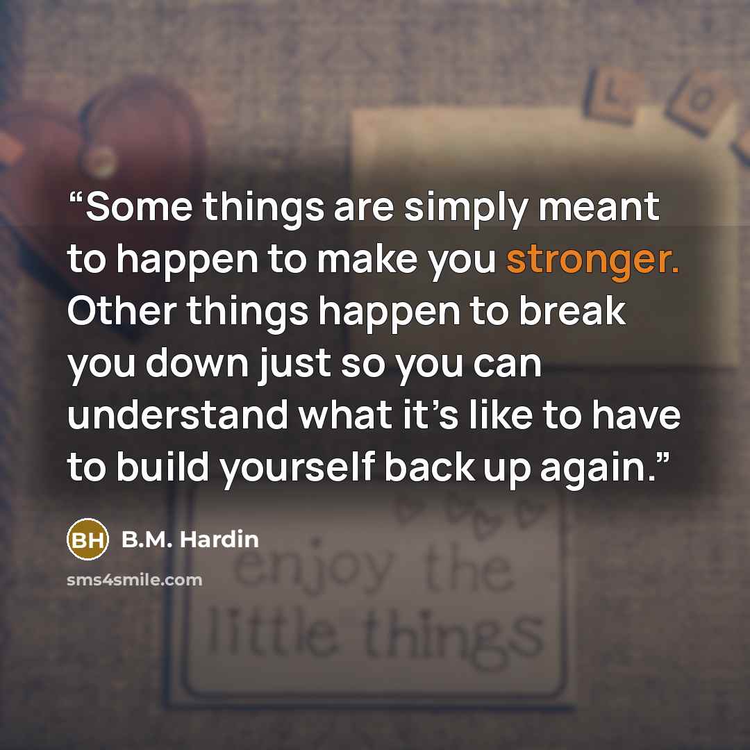 “Some things are simply meant to happen to make you stronger. Other things happen to break you down just so you can understand what it’s like to have to build yourself back up again.” quote by B.M. Hardin