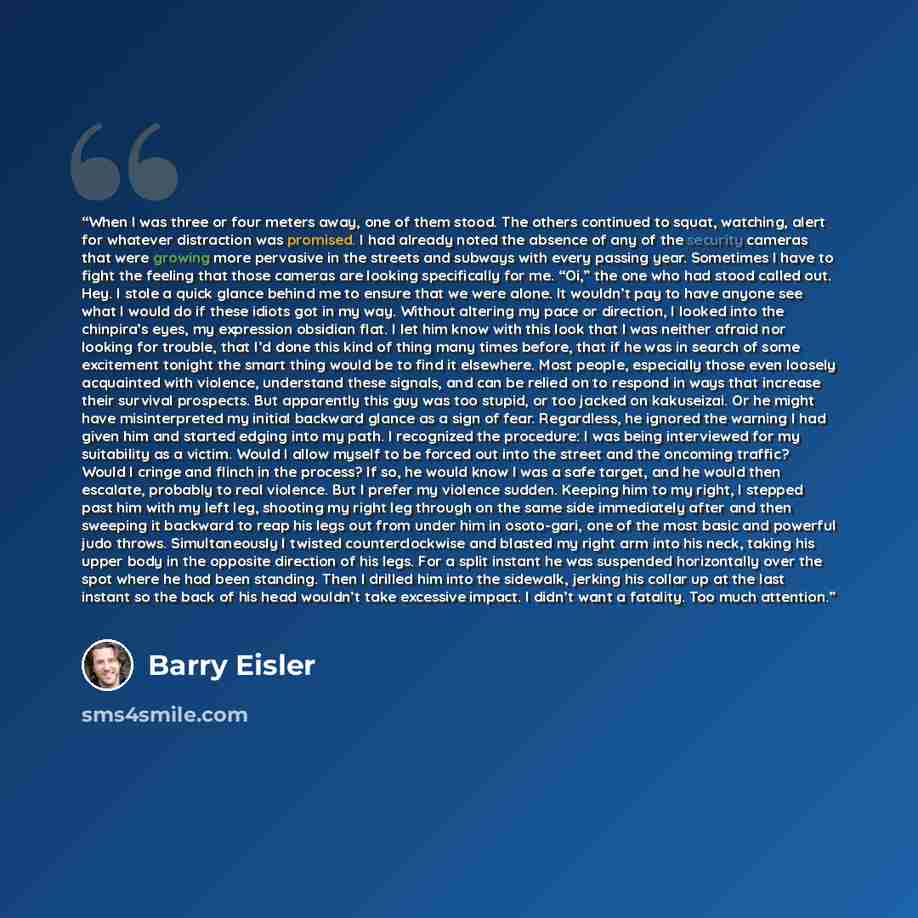 “When I was three or four meters away, one of them stood. The others continued to squat, watching, alert for whatever distraction was promised. I had already noted the absence of any of the security cameras that were growing more pervasive in the streets and subways with every passing year…” quote by Barry Eisler
